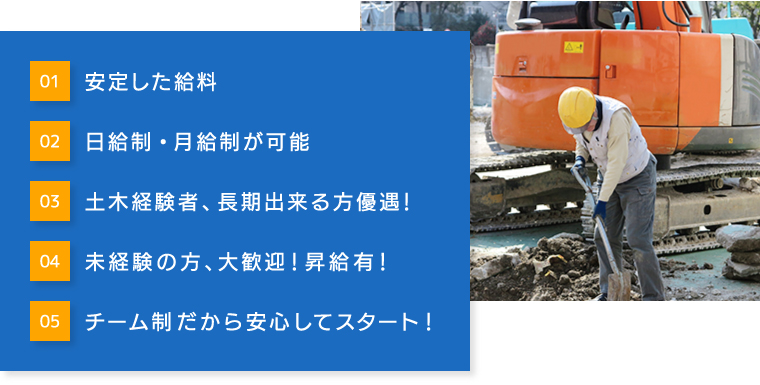 01安定した給料 02日給制・月給制が可能 03土木経験者、長期出来る方優遇！ 04未経験の方、大歓迎！昇給有！  05チーム制だから安心してスタート！